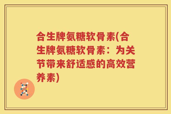 合生牌氨糖软骨素(合生牌氨糖软骨素：为关节带来舒适感的高效营养素)