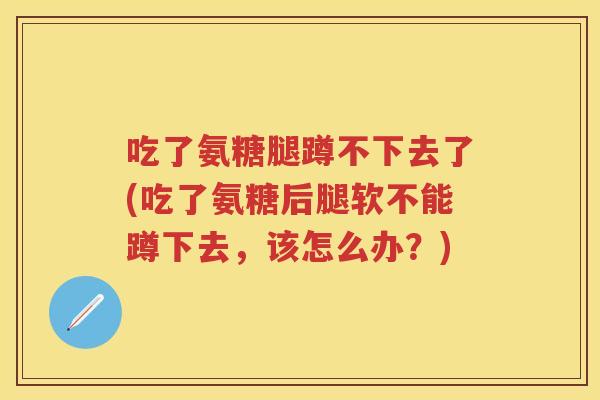 吃了氨糖腿蹲不下去了(吃了氨糖后腿软不能蹲下去，该怎么办？)