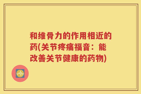 和维骨力的作用相近的药(关节福音:能改善关节健康的) 和维骨力的作用相近的药(关节福音:能改善关节健康的)