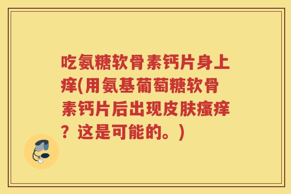 吃氨糖软骨素钙片身上痒(用氨基葡萄糖软骨素钙片后出现?这是可能的。) 吃氨糖软骨素钙片身上痒(用氨基葡萄糖软骨素钙片后出现?这是可能的。)