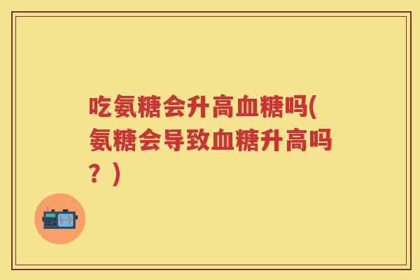 吃氨糖会升高吗(氨糖会导致升高吗?) 吃氨糖会升高吗(氨糖会导致升高吗?)