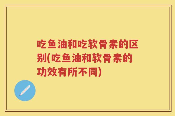 吃鱼油和吃软骨素的区别(吃鱼油和软骨素的功效有所不同) 吃鱼油和吃软骨素的区别(吃鱼油和软骨素的功效有所不同)