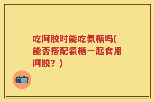 吃阿胶时能吃氨糖吗(能否搭配氨糖一起食用阿胶?) 吃阿胶时能吃氨糖吗(能否搭配氨糖一起食用阿胶?)