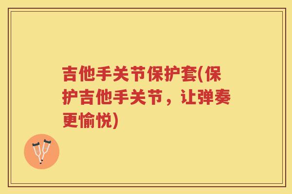 吉他手关节保护套(保护吉他手关节,让弹奏更愉悦) 吉他手关节保护套(保护吉他手关节,让弹奏更愉悦)