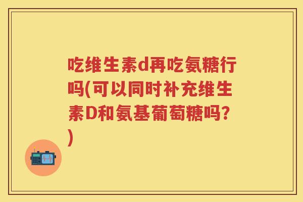 吃维生素d再吃氨糖行吗(可以同时补充维生素D和氨基葡萄糖吗?) 吃维生素d再吃氨糖行吗(可以同时补充维生素D和氨基葡萄糖吗?)