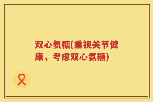 双心氨糖(重视关节健康,考虑双心氨糖) 双心氨糖(重视关节健康,考虑双心氨糖)
