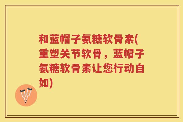 和蓝帽子氨糖软骨素(重塑关节软骨，蓝帽子氨糖软骨素让您行动自如)
