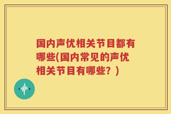国内声优相关节目都有哪些(国内常见的声优相关节目有哪些?) 国内声优相关节目都有哪些(国内常见的声优相关节目有哪些?)