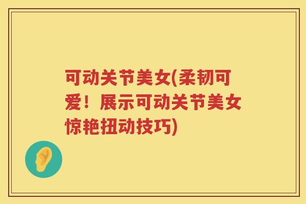 可动关节美女(柔韧可爱！展示可动关节美女惊艳扭动技巧)