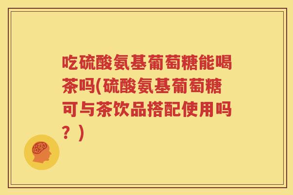 吃硫酸氨基葡萄糖能喝茶吗(硫酸氨基葡萄糖可与茶饮品搭配使用吗？)