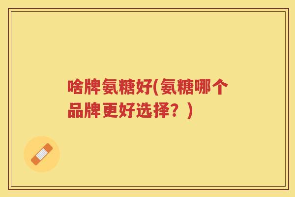 啥牌氨糖好(氨糖哪个品牌更好选择?) 啥牌氨糖好(氨糖哪个品牌更好选择?)