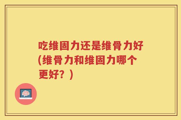 吃维固力还是维骨力好(维骨力和维固力哪个更好?) 吃维固力还是维骨力好(维骨力和维固力哪个更好?)