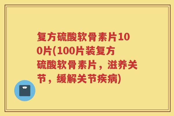 复方硫酸软骨素片100片(100片装复方硫酸软骨素片，滋养关节，缓解关节)