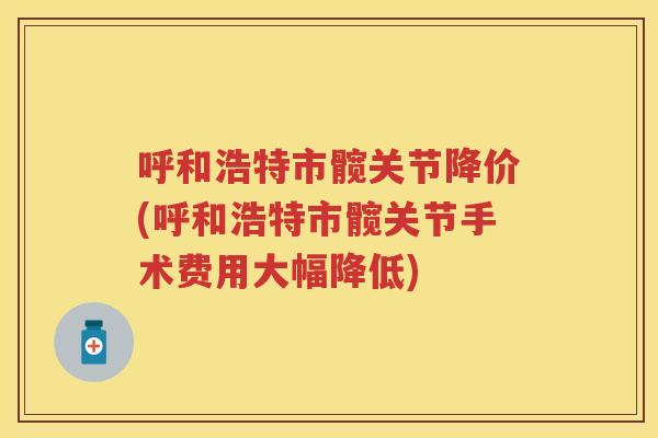 呼和浩特市髋关节降价(呼和浩特市髋关节手术费用大幅降低) 呼和浩特市髋关节降价(呼和浩特市髋关节手术费用大幅降低)