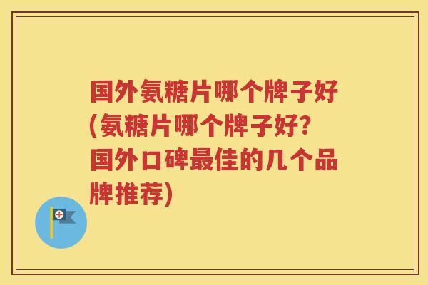 国外氨糖片哪个牌子好(氨糖片哪个牌子好？国外口碑佳的几个品牌推荐)