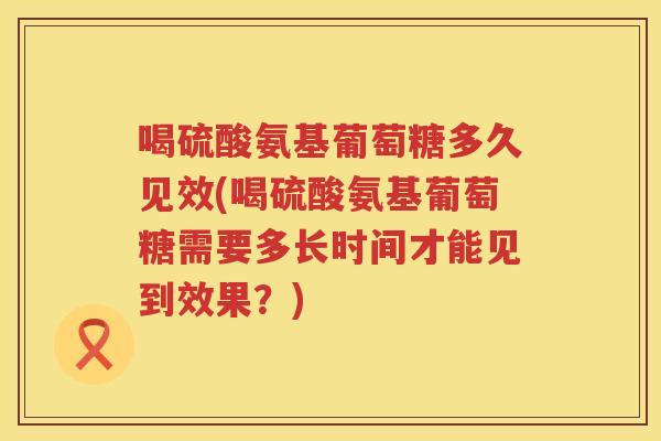 喝硫酸氨基葡萄糖多久见效(喝硫酸氨基葡萄糖需要多长时间才能见到效果？)