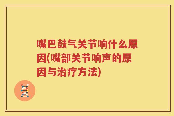 嘴巴鼓气关节响什么原因(嘴部关节响声的原因与方法) 嘴巴鼓气关节响什么原因(嘴部关节响声的原因与方法)