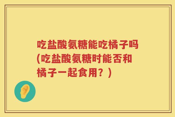 吃盐酸氨糖能吃橘子吗(吃盐酸氨糖时能否和橘子一起食用？)
