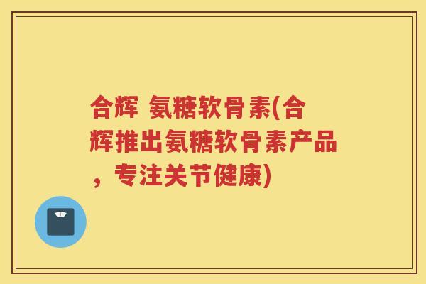 合辉 氨糖软骨素(合辉推出氨糖软骨素产品,专注关节健康) 合辉 氨糖软骨素(合辉推出氨糖软骨素产品,专注关节健康)