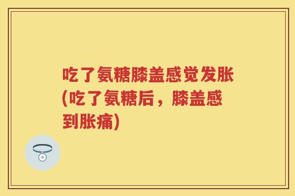 吃了氨糖膝盖感觉发胀(吃了氨糖后，膝盖感到胀痛)