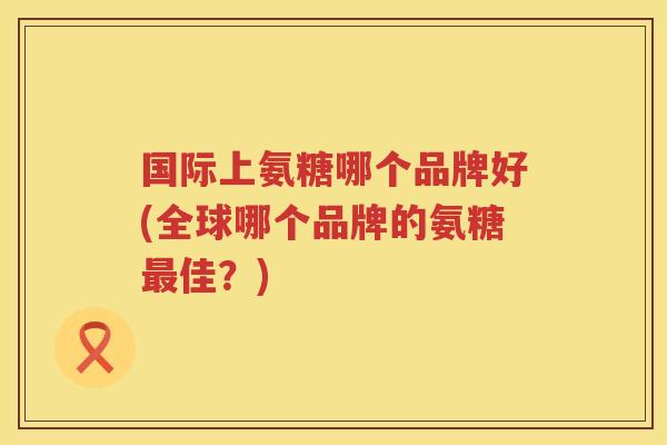国际上氨糖哪个品牌好(全球哪个品牌的氨糖佳？)