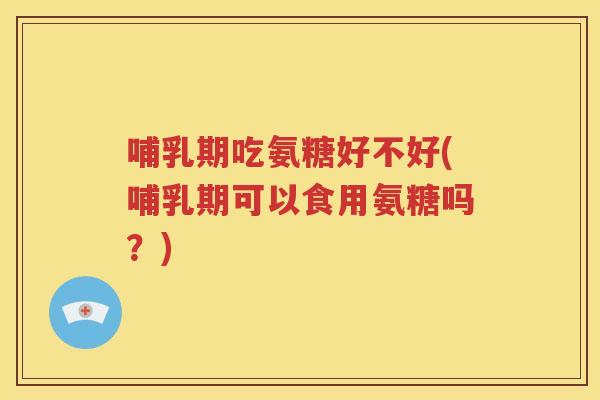 哺乳期吃氨糖好不好(哺乳期可以食用氨糖吗?) 哺乳期吃氨糖好不好(哺乳期可以食用氨糖吗?)