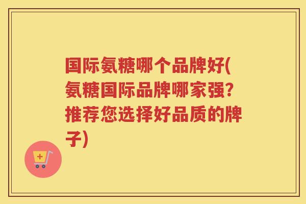 国际氨糖哪个品牌好(氨糖国际品牌哪家强？推荐您选择好品质的牌子)