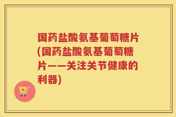 国药盐酸氨基葡萄糖片(国药盐酸氨基葡萄糖片——关注关节健康的利器)