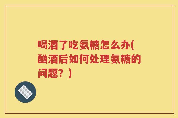 喝酒了吃氨糖怎么办(酗酒后如何处理氨糖的问题？)