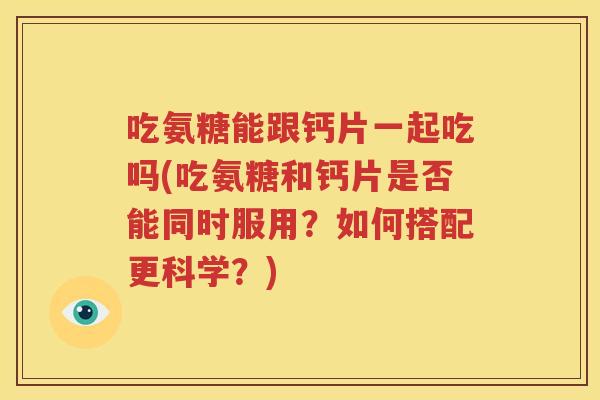 吃氨糖能跟钙片一起吃吗(吃氨糖和钙片是否能同时服用?如何搭配更科学?) 吃氨糖能跟钙片一起吃吗(吃氨糖和钙片是否能同时服用?如何搭配更科学?)