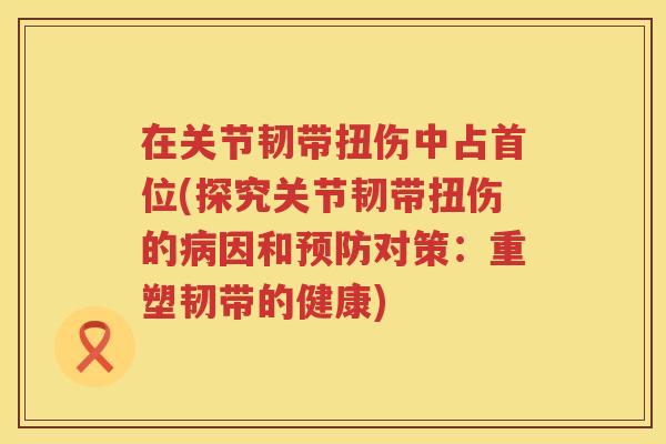 在关节韧带扭伤中占首位(探究关节韧带扭伤的因和对策:重塑韧带的健康) 在关节韧带扭伤中占首位(探究关节韧带扭伤的因和对策:重塑韧带的健康)