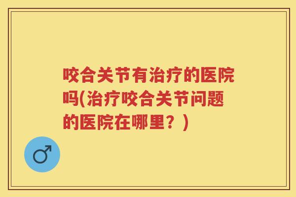 咬合关节有的医院吗(咬合关节问题的医院在哪里?) 咬合关节有的医院吗(咬合关节问题的医院在哪里?)