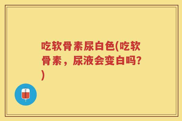 吃软骨素尿白色(吃软骨素,尿液会变白吗?) 吃软骨素尿白色(吃软骨素,尿液会变白吗?)