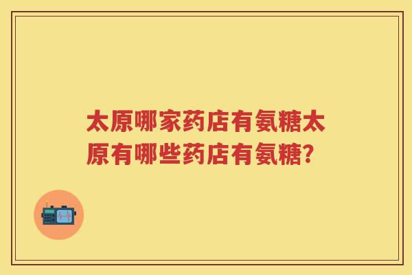 太原哪家药店有氨糖太原有哪些药店有氨糖? 太原哪家药店有氨糖太原有哪些药店有氨糖?