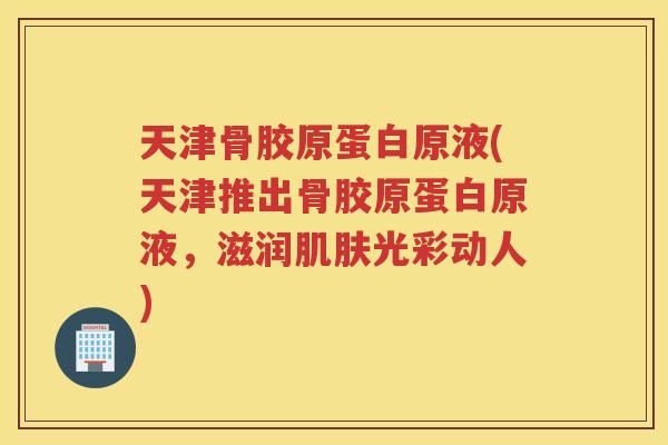 天津骨胶原蛋白原液(天津推出骨胶原蛋白原液,滋润光彩动人) 天津骨胶原蛋白原液(天津推出骨胶原蛋白原液,滋润光彩动人)