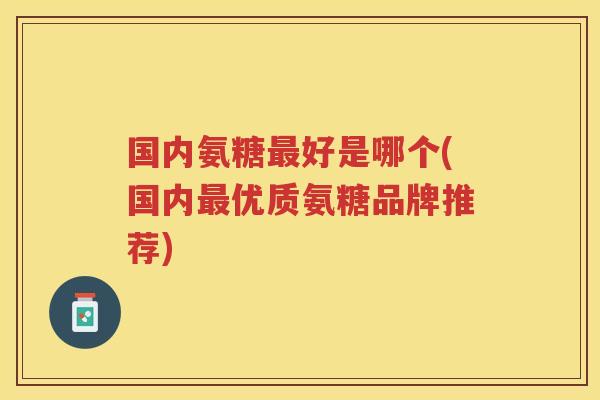 国内氨糖好是哪个(国内优质氨糖品牌推荐) 国内氨糖好是哪个(国内优质氨糖品牌推荐)
