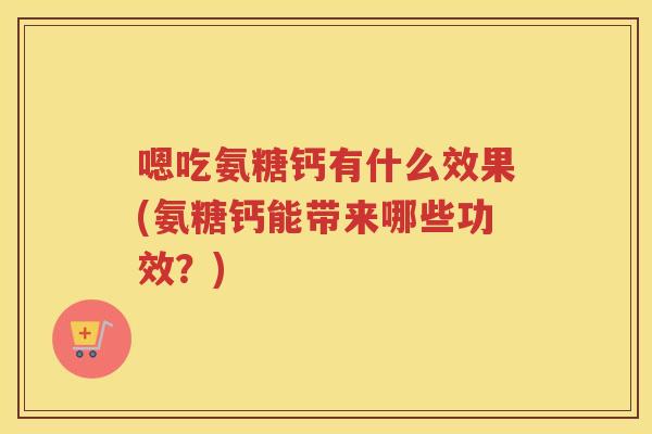 嗯吃氨糖钙有什么效果(氨糖钙能带来哪些功效？)
