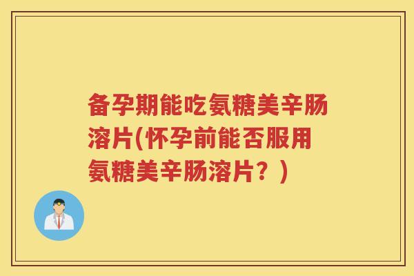 备孕期能吃氨糖美辛肠溶片(怀孕前能否服用氨糖美辛肠溶片?) 备孕期能吃氨糖美辛肠溶片(怀孕前能否服用氨糖美辛肠溶片?)