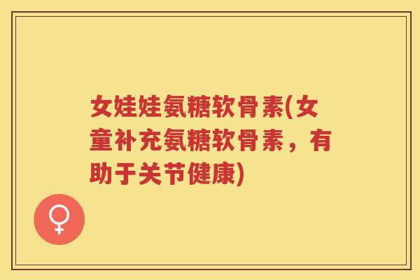 女娃娃氨糖软骨素(女童补充氨糖软骨素,有助于关节健康) 女娃娃氨糖软骨素(女童补充氨糖软骨素,有助于关节健康)