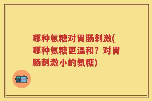 哪种氨糖对刺激(哪种氨糖更温和?对刺激小的氨糖) 哪种氨糖对刺激(哪种氨糖更温和?对刺激小的氨糖)