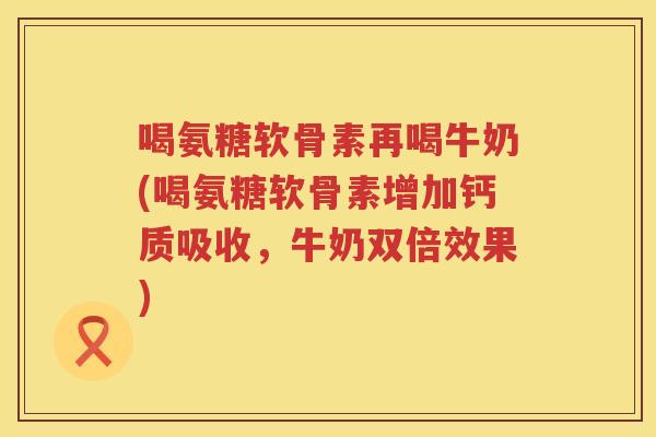 喝氨糖软骨素再喝牛奶(喝氨糖软骨素增加钙质吸收，牛奶双倍效果)