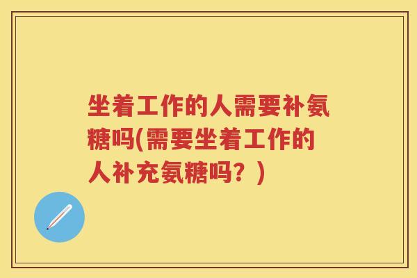 坐着工作的人需要补氨糖吗(需要坐着工作的人补充氨糖吗?) 坐着工作的人需要补氨糖吗(需要坐着工作的人补充氨糖吗?)