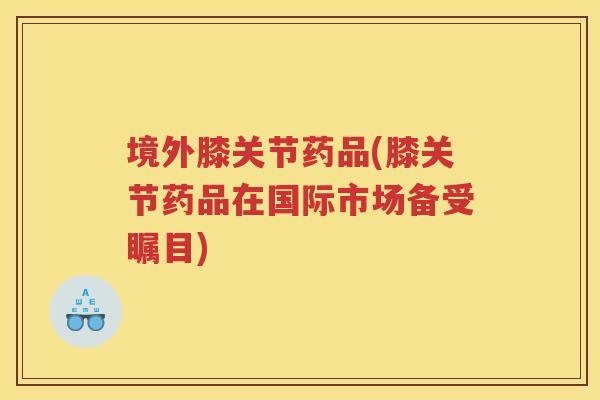 境外膝关节药品(膝关节药品在国际市场备受瞩目)