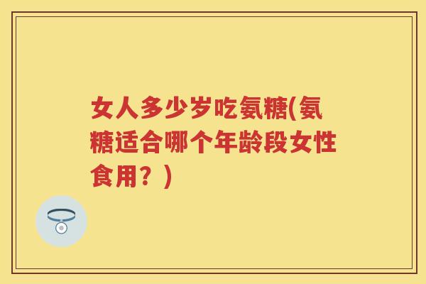 女人多少岁吃氨糖(氨糖适合哪个年龄段女性食用？)