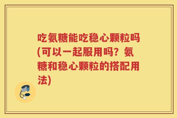吃氨糖能吃稳心颗粒吗(可以一起服用吗?氨糖和稳心颗粒的搭配用法) 吃氨糖能吃稳心颗粒吗(可以一起服用吗?氨糖和稳心颗粒的搭配用法)