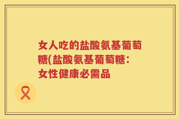 女人吃的盐酸氨基葡萄糖(盐酸氨基葡萄糖：女性健康必需品