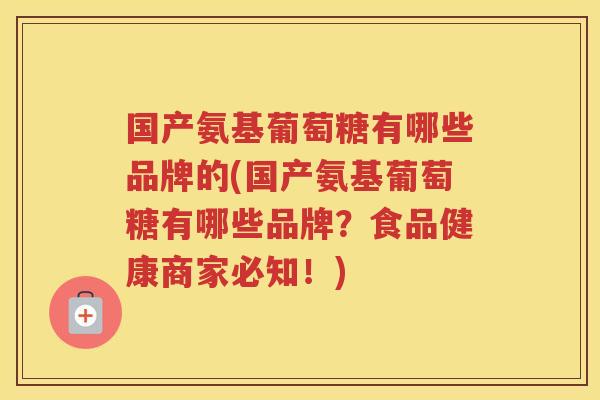国产氨基葡萄糖有哪些品牌的(国产氨基葡萄糖有哪些品牌?食品健康商家必知!) 国产氨基葡萄糖有哪些品牌的(国产氨基葡萄糖有哪些品牌?食品健康商家必知!)