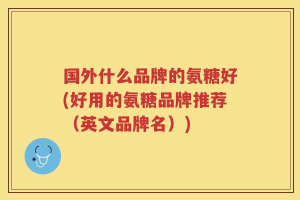 国外什么品牌的氨糖好(好用的氨糖品牌推荐（英文品牌名）)