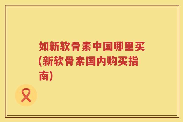 如新软骨素中国哪里买(新软骨素国内购买指南)