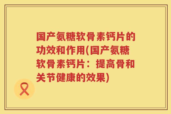 国产氨糖软骨素钙片的功效和作用(国产氨糖软骨素钙片:提高骨和关节健康的效果) 国产氨糖软骨素钙片的功效和作用(国产氨糖软骨素钙片:提高骨和关节健康的效果)